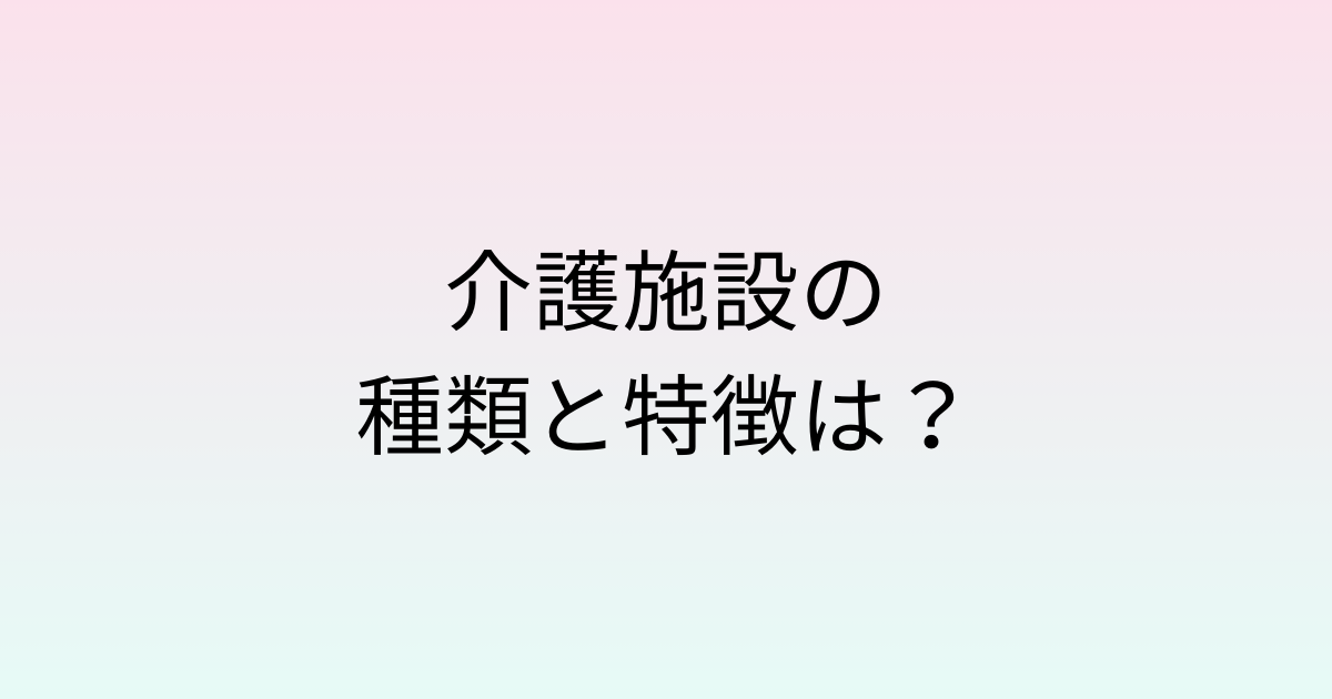 介護施設の種類と特徴は？