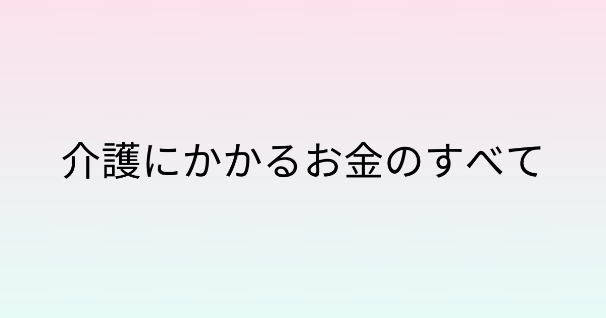 介護にかかるお金のすべて