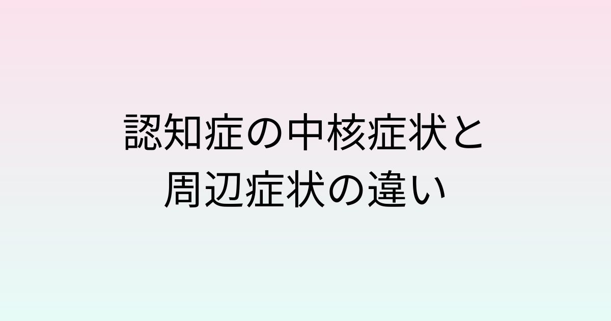 認知症の中核症状と周辺症状の違い