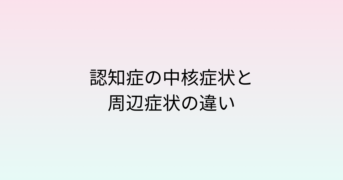 認知症の中核症状と周辺症状の違い